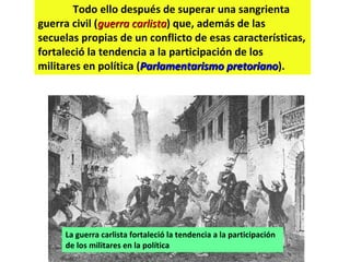 Todo ello después de superar una sangrienta guerra civil ( guerra carlista ) que, además de las secuelas propias de un conflicto de esas características, fortaleció la tendencia a la participación de los militares en política ( Parlamentarismo pretoriano ). La guerra carlista fortaleció la tendencia a la participación de los militares en la política 