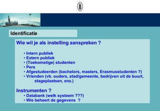 Identificatie Wie  wil  je als instelling aanspreken ?  Intern publiek Extern publiek (Toekomstige) studenten  Pers Afgestudeerden (bachelors, masters, Erasmusstudenten ?) Vrienden (vb. ouders, stad/gemeente, bedrijven uit de buurt,   stageplaatsen, enz.) Instrumenten ? Databank (welk systeem ???) Wie beheert de gegevens  ? 