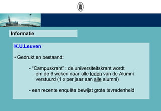 Informatie K.U.Leuven Gedrukt en bestaand: - Campuskrant : de universiteitskrant wordt    om de 6 weken naar alle  leden  van de Alumni   verstuurd (1 x per jaar aan  alle  alumni) - een recente enqute bewijst grote tevredenheid 