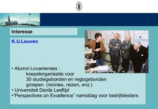 Interesse K.U.Leuven Alumni Lovanienses :  koepelorganisatie voor  30 studiegebonden en regiogebonden groepen  (renies, reizen, enz.) Universiteit Derde Leeftijd  Perspectives on Excellence namiddag voor bedrijfsleiders 