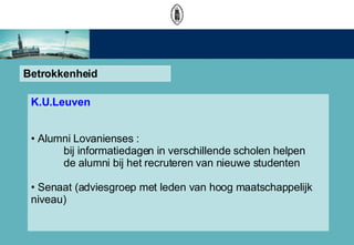 Betrokkenheid K.U.Leuven Alumni Lovanienses :  bij informatiedagen in verschillende scholen helpen  de alumni bij het recruteren van nieuwe studenten Senaat (adviesgroep met leden van hoog maatschappelijk  niveau)  