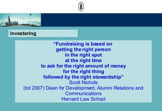 Investering  Fundraising is based on  getting the right person in the right spot at the right time to ask for the right amount of money for the right thing followed by the right stewardship Scott Nichols (tot 2007) Dean for Development, Alumni Relations and Communications Harvard Law School 