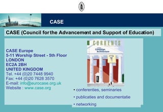 CASE (Council for the Advancement and Support of Education) CASE Europe 5-11 Worship Street - 5th Floor  LONDON EC2A 2BH UNITED KINGDOM Tel. +44 (0)20 7448 9940 Fax: +44 (0)20 7628 3570  E-mail:  [email_address] Website :  www.case.org conferenties, seminaries publicaties and documentatie networking CASE 