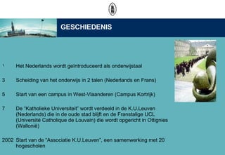 Het Nederlands wordt ge?ntroduceerd als onderwijstaal Scheiding van het onderwijs in 2 talen (Nederlands en Frans) Start van een campus in West-Vlaanderen (Campus Kortrijk)  De Katholieke Universiteit wordt verdeeld in de K.U.Leuven (Nederlands) die in de oude stad blijft en de Franstalige UCL (Universit Catholique de Louvain) die wordt opgericht in Ottignies (Walloni?) 2002 Start van de Associatie K.U.Leuven, een samenwerking met 20 hogescholen GESCHIEDENIS 
