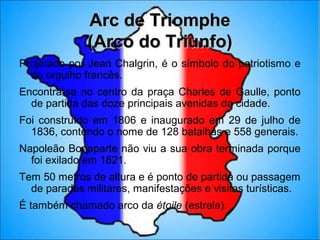 Arc de Triomphe
              (Arco do Triunfo)
Projetado por Jean Chalgrin, é o símbolo do patriotismo e
  do orgulho francês.
Encontra-se no centro da praça Charles de Gaulle, ponto
  de partida das doze principais avenidas da cidade.
Foi construído em 1806 e inaugurado em 29 de julho de
  1836, contendo o nome de 128 batalhas e 558 generais.
Napoleão Bonaparte não viu a sua obra terminada porque
  foi exilado em 1821.
Tem 50 metros de altura e é ponto de partida ou passagem
  de paradas militares, manifestações e visitas turísticas.
É também chamado arco da étoile (estrela).
 