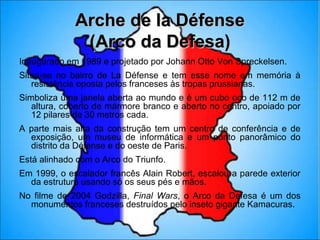 Arche de la Défense
              (Arco da Defesa)
Inaugurado em 1989 e projetado por Johann Otto Von Spreckelsen.
Situa-se no bairro de La Défense e tem esse nome em memória à
   resistência oposta pelos franceses às tropas prussianas.
Simboliza uma janela aberta ao mundo e é um cubo oco de 112 m de
   altura, coberto de mármore branco e aberto no centro, apoiado por
   12 pilares de 30 metros cada.
A parte mais alta da construção tem um centro de conferência e de
  exposição, um museu de informática e um ponto panorâmico do
  distrito da Défense e do oeste de Paris.
Está alinhado com o Arco do Triunfo.
Em 1999, o escalador francês Alain Robert, escalou a parede exterior
  da estrutura usando só os seus pés e mãos.
No filme de 2004 Godzilla, Final Wars, o Arco da Defesa é um dos
  monumentos franceses destruídos pelo inseto gigante Kamacuras.
 