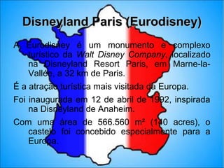 Disneyland Paris (Eurodisney)
A Eurodisney é um monumento e complexo
  turístico da Walt Disney Company, localizado
  na Disneyland Resort Paris, em Marne-la-
  Vallée, a 32 km de Paris.
É a atração turística mais visitada da Europa.
Foi inaugurada em 12 de abril de 1992, inspirada
    na Disneyland de Anaheim.
Com uma área de 566.560 m² (140 acres), o
   castelo foi concebido especialmente para a
   Europa.
 