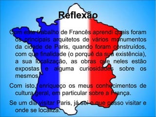 Reflexão
Com este trabalho de Francês aprendi quais foram
 os principais arquitetos de vários monumentos
 da cidade de Paris, quando foram construídos,
 com que finalidade (o porquê da sua existência),
 a sua localização, as obras que neles estão
 expostas e alguma curiosidades sobre os
 mesmos.
Com isto, enriqueço os meus conhecimentos de
 cultura geral, em particular sobre a França.
Se um dia visitar Paris, já sei o que posso visitar e
  onde se localiza.
 