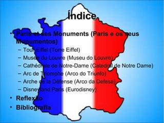 Índice
• Paris et ses Monuments (Paris e os seus
  Monumentos)
  –   Tour Eiffel (Torre Eiffel)
  –   Musée du Louvre (Museu do Louvre)
  –   Cathédrale de Notre-Dame (Catedral de Notre Dame)
  –   Arc de Triomphe (Arco do Triunfo)
  –   Arche de la Défense (Arco da Defesa)
  –   Disneyland Paris (Eurodisney)
• Reflexão
• Bibliografia
 