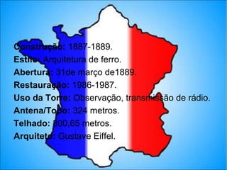 Construção: 1887-1889.
Estilo: Arquitetura de ferro.
Abertura: 31de março de1889.
Restauração: 1986-1987.
Uso da Torre: Observação, transmissão de rádio.
Antena/Topo: 324 metros.
Telhado: 300,65 metros.
Arquiteto: Gustave Eiffel.
 