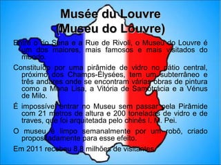 Musée du Louvre
            (Museu do Louvre)
Entre o rio Sena e a Rue de Rivoli, o Museu do Louvre é
  um dos maiores, mais famosos e mais visitados do
  mundo.
Constituído por uma pirâmide de vidro no pátio central,
  próximo dos Champs-Élysées, tem um subterrâneo e
  três andares onde se encontram várias obras de pintura
  como a Mona Lisa, a Vitória de Samotrácia e a Vénus
  de Milo.
É impossível entrar no Museu sem passar pela Pirâmide
  com 21 metros de altura e 200 toneladas de vidro e de
  traves, que foi arquitetada pelo chinês I. M. Pei.
O museu é limpo semanalmente por um robô, criado
  propositadamente para esse efeito.
Em 2011 recebeu 8,8 milhões de visitantes.
 
