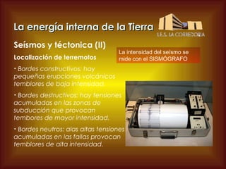 La energía interna de la Tierra
Seísmos y téctonica (II)
Localización de terremotos

La intensidad del seísmo se
mide con el SISMÓGRAFO

Bordes constructivos: hay
pequeñas erupciones volcánicos
temblores de baja intensidad.
•

Bordes destructivos: hay tensiones
acumuladas en las zonas de
subducción que provocan
tembores de mayor intensidad.
•

Bordes neutros: alas altas tensiones
acumuladas en las fallas provocan
temblores de alta intensidad.
•

 