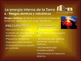 La energía interna de la Tierra

6.- Riesgos sísmicos y volcánicos

Riesgos sísmicos: Se tiene en cuenta el número de
terremoto registrados por cada 100.600 km.

PRECURSORES
Elevaciones

¿Qué hacer?

Mantener la calma
del terreno
Cambio en propiedades
Si el edificio no es seguro,
eléctricas y magnéticas.
salir.
Pequeños temblores
No situarse bajo puertas,
ventanas, cerca de
Descenso nivel freático
Comportamiento extraño edificios…
Mantenerse bajo
en animales
muebles sólidos
Mantenerse en espacios
abiertos

 