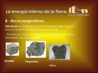 La energía interna de la Tierra
8.- Rocas magmáticas
Intrusivas: se forman por el enfriamiento del magma
bajo la superficie. Dentro de estas están:
Plutónicas: cuando el magma se solidifica a varios
kilómetros de profundidad.
•

Granito

Pegmatita
Gabro

 