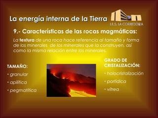 La energía interna de la Tierra
9.- Características de las rocas magmáticas:
La textura de una roca hace referencia al tamaño y forma
de los minerales de los minerales que la construyen, así
como la misma relación entre los minerales.
TAMAÑO:

GRADO DE
CRISTALIZACIÓN:

•

granular

•

holocristalización

•

apilítica

•

porfídica

•

pegmatítica

•

vítrea

 