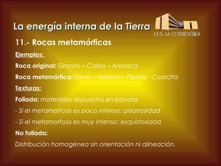 La energía interna de la Tierra
11.- Rocas metamórficas
Ejemplos:
Roca original: Granito – Caliza – Arenisca
Roca metamórfica: Genis – Mármol – Pizarra - Cuarcita
Texturas:
Foliada: materiales dispuestos en bandas
- Si el metamorfosis es poco intenso: pizarrosidad
- Si el metamorfosis es muy intenso: esquistosidad
No foliada:
Distribución homogénea sin orientación ni alineación.

 
