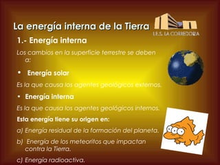 La energía interna de la Tierra
1.- Energía interna
Los cambios en la superficie terrestre se deben
a:

• Energía solar
Es la que causa los agentes geológicos externos.

• Energía interna
Es la que causa los agentes geológicos internos.
Esta energía tiene su origen en:
a) Energía residual de la formación del planeta.
b) Energía de los meteoritos que impactan
contra la Tierra.
c) Energía radioactiva.

 