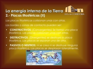 La energía interna de la Tierra
2.- Placas litosféricas (II)

Las placas litosféricas colisionan unas con otras.
Los bordes o zonas de contacto pueden ser:
•

CONSTRUCTIVOS: (Convergentes) Se forma una placa
litosférica. Las placas colisionan unas con otras.

•

DESTRUCTIVOS: (Divergentes) se destruye la placa
litosférica. Las placas se separan una de otra.

•

PASIVOS O NEUTROS: ni se crea ni se destruye ninguna
placa litosférica. Las placas se desplazan lateralmente.

 