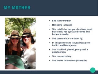 MY MOTHER
● She is my mother.
● Her name is Isabel.
● She is tall,she has got short wavy and
black hair, her eyes are browns and
her ears smalls.
● She can run but she can't fly.
● In this picture she is wearing a grey
t-shirt and black jeans.
● She is a kind, plesed, pretty and a
good person.
● She is a secretary.
● She works in Museros (Valencia)
 
