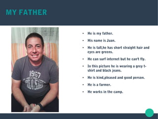MY FATHER
● He is my father.
● His name is Juan.
● He is tall,he has short straight hair and
eyes are greens.
● He can surf internet but he can't fly.
● In this picture he is wearing a grey t-
shirt and black jeans.
● He is kind,pleased and good person.
● He is a farmer.
● He works in the camp.
 