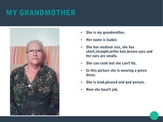 MY GRANDMOTHER
● She is my grandmother.
● Her name is Isabel.
● She has medium size, she has
short,straight,withe hair,brown eyes and
her ears are smalls.
● She can cook but she can't fly.
● In this picture she is wearing a green
dress.
● She is kind,pleased and god person.
● Now she hasn't job.
 