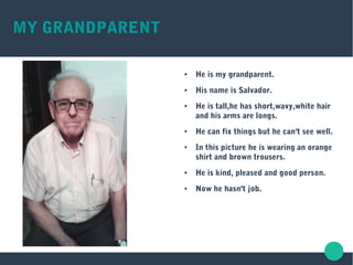 MY GRANDPARENT
● He is my grandparent.
● His name is Salvador.
● He is tall,he has short,wavy,white hair
and his arms are longs.
● He can fix things but he can't see well.
● In this picture he is wearing an orange
shirt and brown trousers.
● He is kind, pleased and good person.
● Now he hasn't job.
 