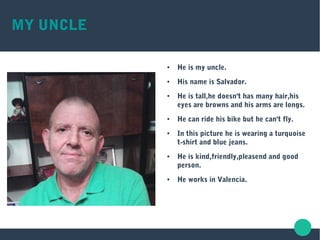 MY UNCLE
● He is my uncle.
● His name is Salvador.
● He is tall,he doesn't has many hair,his
eyes are browns and his arms are longs.
● He can ride his bike but he can't fly.
● In this picture he is wearing a turquoise
t-shirt and blue jeans.
● He is kind,friendly,pleasend and good
person.
● He works in Valencia.
 