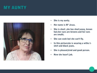 MY AUNTY
● She is my aunty.
● Her name is Mª Jesus.
● She is short ,she has short,wavy, brown
hair,her eyes are browns and her ears
are smalls.
● She can cook but she can't fly.
● In this pictureshe is wearing a withe t-
shirt and black jeans.
● She is pleased,kind and good person.
● Now she hasn't job.
 