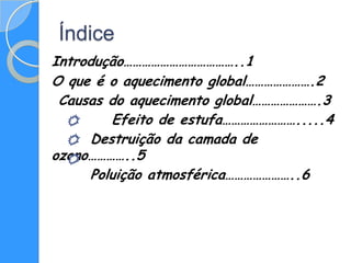 Índice
Introdução………………………………..1
O que é o aquecimento global………………….2
 Causas do aquecimento global………………….3
        Efeito de estufa…………………….....4
     Destruição da camada de
ozono…………..5
     Poluição atmosférica…………………..6
 