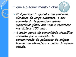 O que é o aquecimento global

O   Aquecimento global é um fenómeno
  climático de larga extensão, o seu
  aumento da temperatura média
  superficial global que vem a acontecer
  nos últimos 150 anos.
 A maior parte da comunidade científica
  acredita que o aumento de
  concentração de poluentes de origem
  humana na atmosfera é causa do efeito
  estufa.
 