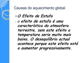 Causas do aquecimento global

O   Efeito de Estufa
 O efeito de estufa é uma

  característica da atmosfera
  terrestre, sem este efeito a
  temperatura seria muito mais
  baixa. O desequilíbrio actual
  acontece porque este efeito está
  a aumentar progressivamente.
 