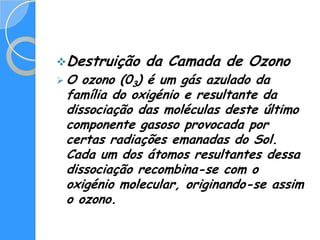 Destruição   da Camada de Ozono
O  ozono (03) é um gás azulado da
 família do oxigénio e resultante da
 dissociação das moléculas deste último
 componente gasoso provocada por
 certas radiações emanadas do Sol.
 Cada um dos átomos resultantes dessa
 dissociação recombina-se com o
 oxigénio molecular, originando-se assim
 o ozono.
 