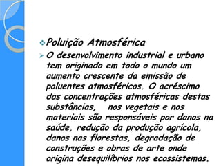 Poluição   Atmosférica
O  desenvolvimento industrial e urbano
 tem originado em todo o mundo um
 aumento crescente da emissão de
 poluentes atmosféricos. O acréscimo
 das concentrações atmosféricas destas
 substâncias, nos vegetais e nos
 materiais são responsáveis por danos na
 saúde, redução da produção agrícola,
 danos nas florestas, degradação de
 construções e obras de arte onde
 origina desequilíbrios nos ecossistemas.
 