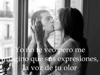 Yo no te veo pero me imagino que sus expresiones, la voz de tu olor