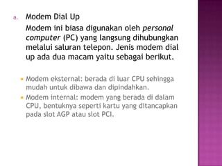 a.       Modem Dial Up
         Modem ini biasa digunakan oleh personal
         computer (PC) yang langsung dihubungkan
         melalui saluran telepon. Jenis modem dial
         up ada dua macam yaitu sebagai berikut.

        Modem eksternal: berada di luar CPU sehingga
         mudah untuk dibawa dan dipindahkan.
        Modem internal: modem yang berada di dalam
         CPU, bentuknya seperti kartu yang ditancapkan
         pada slot AGP atau slot PCI.
 