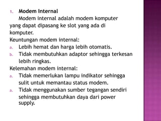 1.  Modem Internal
    Modem internal adalah modem komputer
yang dapat dipasang ke slot yang ada di
komputer.
Keuntungan modem internal:
a. Lebih hemat dan harga lebih otomatis.
b. Tidak membutuhkan adaptor sehingga terkesan
    lebih ringkas.
Kelemahan modem internal:
a. Tidak memerlukan lampu indikator sehingga
    sulit untuk memantau status modem.
a. Tidak menggunakan sumber tegangan sendiri
    sehingga membutuhkan daya dari power
    supply.
 