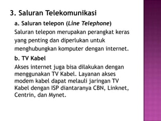 3. Saluran Telekomunikasi
 a. Saluran telepon (Line Telephone)
 Saluran telepon merupakan perangkat keras
 yang penting dan diperlukan untuk
 menghubungkan komputer dengan internet.
 b. TV Kabel
 Akses internet juga bisa dilakukan dengan
 menggunakan TV Kabel. Layanan akses
 modem kabel dapat melauli jaringan TV
 Kabel dengan ISP diantaranya CBN, Linknet,
 Centrin, dan Mynet.
 