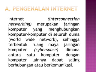 Internet           (interconnection
networking) merupakan jaringan
komputer   yang     menghubungkan
komputer-komputer di seluruh dunia
(world wide network), sehingga
terbentuk ruang maya jaringan
komputer    (cyberspace)    dimana
antara satu komputer dengan
komputer lainnya dapat saling
berhubungan atau berkomunikasi.
 