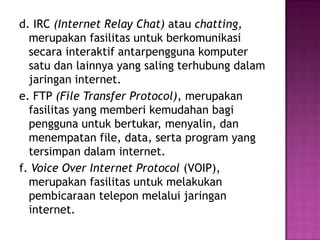 d. IRC (Internet Relay Chat) atau chatting,
  merupakan fasilitas untuk berkomunikasi
  secara interaktif antarpengguna komputer
  satu dan lainnya yang saling terhubung dalam
  jaringan internet.
e. FTP (File Transfer Protocol), merupakan
  fasilitas yang memberi kemudahan bagi
  pengguna untuk bertukar, menyalin, dan
  menempatan file, data, serta program yang
  tersimpan dalam internet.
f. Voice Over Internet Protocol (VOIP),
  merupakan fasilitas untuk melakukan
  pembicaraan telepon melalui jaringan
  internet.
 