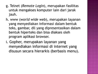 g. Telnet (Remote Login), merupakan fasilitas
  untuk mengakses komputer lain dari jarak
  jauh.
h. www (world wide web), merupakan layanan
  yang menyediakan informasi dalam bentuk
  teks, gambar, dll yang dipresentasikan dalam
  bentuk hiperteks dan bisa diakses oleh
  program aplikasi browser.
i. Gopher, merupakan layanan yang
 menyediakan informasi di internet yang
 disusun secara hierarkis (berbasis menu).
 