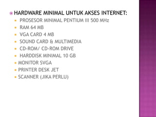  HARDWARE     MINIMAL UNTUK AKSES INTERNET:
     PROSESOR MINIMAL PENTIUM III 500 MHz
     RAM 64 MB
     VGA CARD 4 MB
     SOUND CARD & MULTIMEDIA
     CD-ROM/ CD-ROM DRIVE
     HARDDISK MINIMAL 10 GB
    MONITOR SVGA
    PRINTER DESK JET
    SCANNER (JIKA PERLU)
 