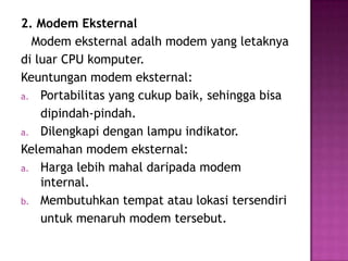 2. Modem Eksternal
  Modem eksternal adalh modem yang letaknya
di luar CPU komputer.
Keuntungan modem eksternal:
a. Portabilitas yang cukup baik, sehingga bisa
    dipindah-pindah.
a. Dilengkapi dengan lampu indikator.
Kelemahan modem eksternal:
a. Harga lebih mahal daripada modem
    internal.
b. Membutuhkan tempat atau lokasi tersendiri
    untuk menaruh modem tersebut.
 