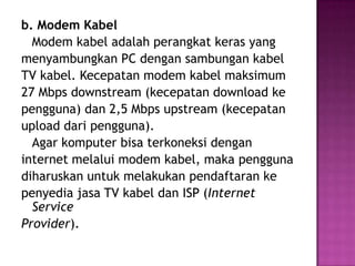 b. Modem Kabel
  Modem kabel adalah perangkat keras yang
menyambungkan PC dengan sambungan kabel
TV kabel. Kecepatan modem kabel maksimum
27 Mbps downstream (kecepatan download ke
pengguna) dan 2,5 Mbps upstream (kecepatan
upload dari pengguna).
  Agar komputer bisa terkoneksi dengan
internet melalui modem kabel, maka pengguna
diharuskan untuk melakukan pendaftaran ke
penyedia jasa TV kabel dan ISP (Internet
  Service
Provider).
 