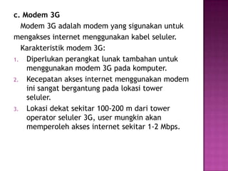 c. Modem 3G
  Modem 3G adalah modem yang sigunakan untuk
mengakses internet menggunakan kabel seluler.
  Karakteristik modem 3G:
1. Diperlukan perangkat lunak tambahan untuk
    menggunakan modem 3G pada komputer.
2. Kecepatan akses internet menggunakan modem
    ini sangat bergantung pada lokasi tower
    seluler.
3. Lokasi dekat sekitar 100-200 m dari tower
    operator seluler 3G, user mungkin akan
    memperoleh akses internet sekitar 1-2 Mbps.
 