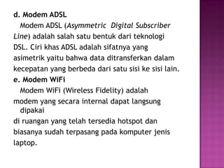 d. Modem ADSL
  Modem ADSL (Asymmetric Digital Subscriber
Line) adalah salah satu bentuk dari teknologi
DSL. Ciri khas ADSL adalah sifatnya yang
asimetrik yaitu bahwa data ditransferkan dalam
kecepatan yang berbeda dari satu sisi ke sisi lain.
e. Modem WiFi
  Modem WiFi (Wireless Fidelity) adalah
modem yang secara internal dapat langsung
  dipakai
di ruangan yang telah tersedia hotspot dan
biasanya sudah terpasang pada komputer jenis
laptop.
 