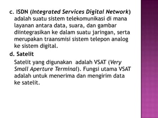 c. ISDN (Integrated Services Digital Network)
  adalah suatu sistem telekomunikasi di mana
  layanan antara data, suara, dan gambar
  diintegrasikan ke dalam suatu jaringan, serta
  merupakan traansmisi sistem telepon analog
  ke sistem digital.
d. Satelit
  Satelit yang digunakan adalah VSAT (Very
  Small Aperture Terminal). Fungsi utama VSAT
  adalah untuk menerima dan mengirim data
  ke satelit.
 