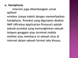 e. Handphone
       Internet juga dikembangkan untuk
  aplikasi
  wireless (tanpa kabel) dengan memanfaatkan
  handphone. Protokol yang digunakan disebut
  WAP (Wireless Application Protocol) adalah
  sebuah protokol yang memungkinkan sebuah
  telepon genggam atau terminal mobile
  melihat atau membaca isi sebuah situs di
  internet dalam sebuah format teks khusus.
 