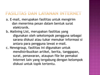a. E-mail, merupakan fasilitas untuk mengirim
    dan menerima pesan dalam bentuk surat
     elektronik.
b. Mailning List, merupakan fasilitas yang
     digunakan oleh sekelompok pengguna sebagai
     sarana diskusi atau tukar menukar informasi si
     antara para pengguna lewat e-mail.
c. Newsgroup, fasilitas ini digunakan untuk
     mendistribusikan artikel, berita, tanggapan,
     surat, penawaran, ataupun file ke pemakai
     internet lain yang tergabung dengan kelompok
     diskusi untuk topik tertentu.
 