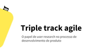 Triple track agile
O papel de user research no processo de
desenvolvimento de produto
 