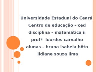Universidade Estadual do Ceará
   Centro de educação – ced
   disciplina – matemática ii
    profª lourdes carvalho
  alunas – bruna isabela bôto
       lidiane souza lima
 